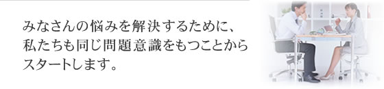 みなさんの悩みを解決するために、私たちも同じ問題意識をもつことからスタートします。