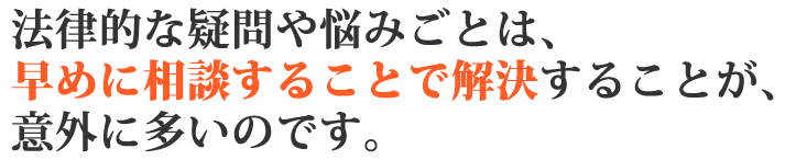 法律的な疑問や悩みごとは、早めに相談することで解決することが意外に多いのです。